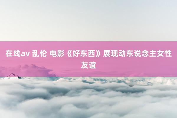 在线av 乱伦 电影《好东西》展现动东说念主女性友谊