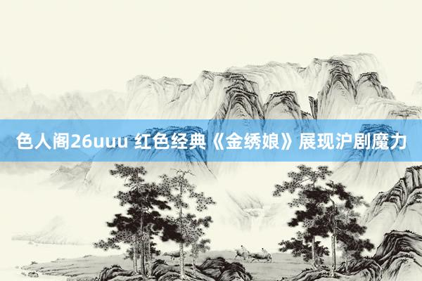 色人阁26uuu 红色经典《金绣娘》展现沪剧魔力