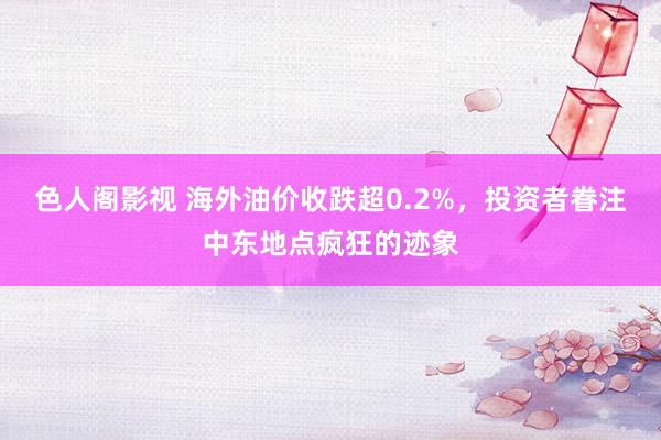 色人阁影视 海外油价收跌超0.2%，投资者眷注中东地点疯狂的迹象