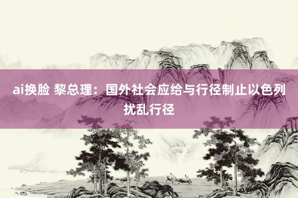 ai换脸 黎总理：国外社会应给与行径制止以色列扰乱行径