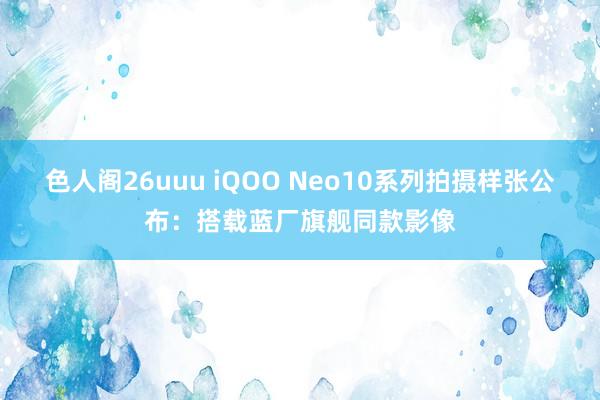 色人阁26uuu iQOO Neo10系列拍摄样张公布：搭载蓝厂旗舰同款影像