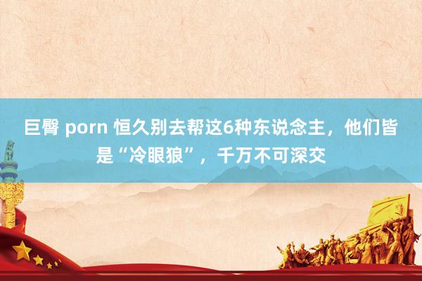 巨臀 porn 恒久别去帮这6种东说念主，他们皆是“冷眼狼”，千万不可深交