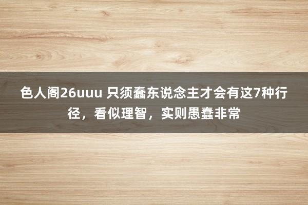 色人阁26uuu 只须蠢东说念主才会有这7种行径，看似理智，实则愚蠢非常