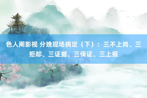 色人阁影视 分娩现场搞定（下）：三不上岗、三拒却、三证据、三保证、三上报