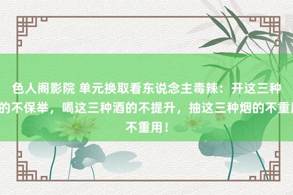 色人阁影院 单元换取看东说念主毒辣：开这三种车的不保举，喝这三种酒的不提升，抽这三种烟的不重用！