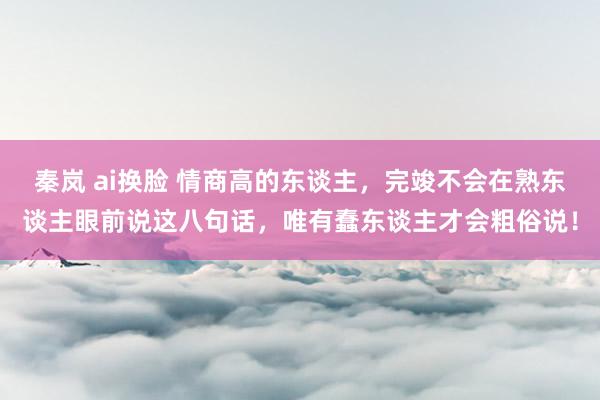 秦岚 ai换脸 情商高的东谈主，完竣不会在熟东谈主眼前说这八句话，唯有蠢东谈主才会粗俗说！