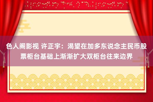 色人阁影视 许正宇：渴望在加多东说念主民币股票柜台基础上渐渐扩大双柜台往来边界