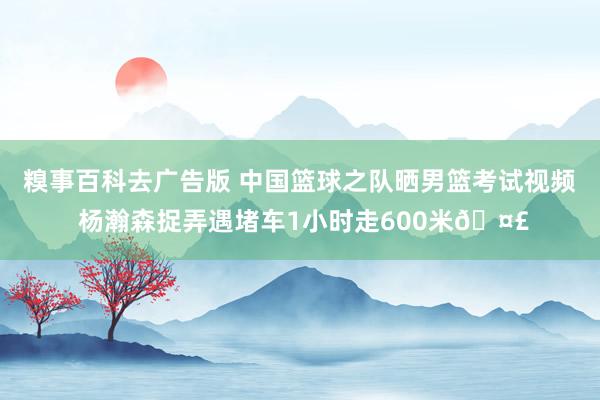 糗事百科去广告版 中国篮球之队晒男篮考试视频 杨瀚森捉弄遇堵车1小时走600米🤣