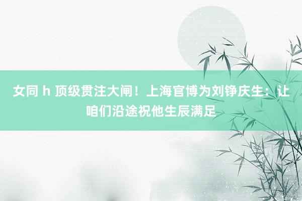 女同 h 顶级贯注大闸！上海官博为刘铮庆生：让咱们沿途祝他生辰满足