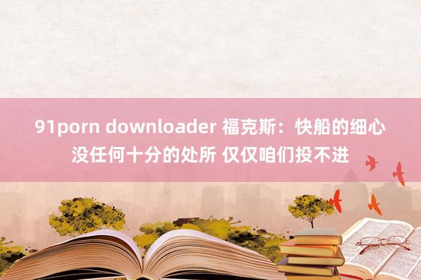91porn downloader 福克斯：快船的细心没任何十分的处所 仅仅咱们投不进