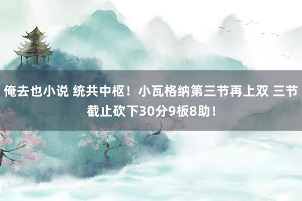 俺去也小说 统共中枢！小瓦格纳第三节再上双 三节截止砍下30分9板8助！