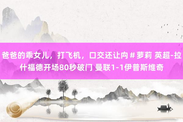 爸爸的乖女儿，打飞机，口交还让禸＃萝莉 英超-拉什福德开场80秒破门 曼联1-1伊普斯维奇