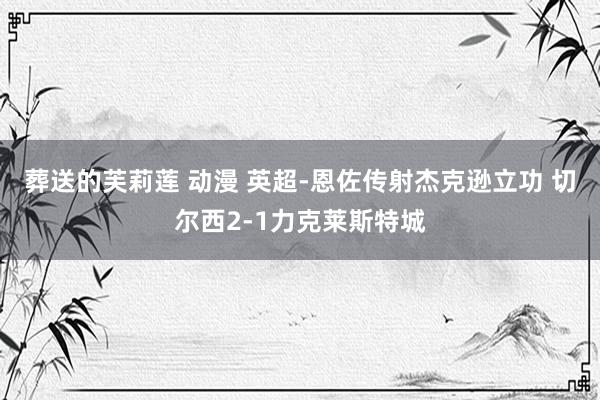 葬送的芙莉莲 动漫 英超-恩佐传射杰克逊立功 切尔西2-1力克莱斯特城