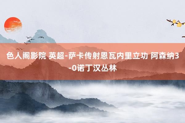 色人阁影院 英超-萨卡传射恩瓦内里立功 阿森纳3-0诺丁汉丛林