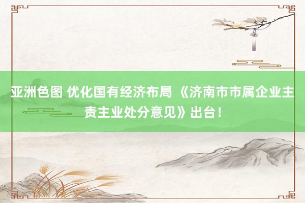 亚洲色图 优化国有经济布局 《济南市市属企业主责主业处分意见》出台！