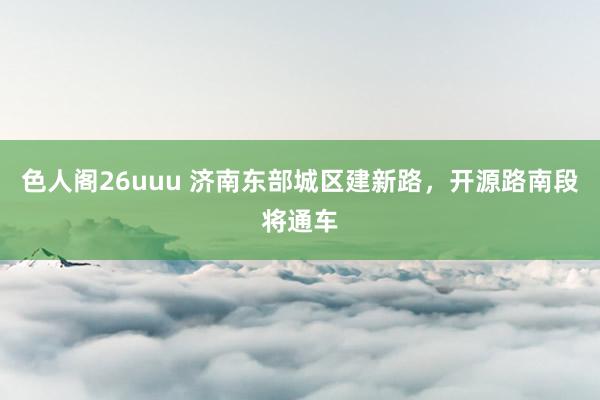 色人阁26uuu 济南东部城区建新路，开源路南段将通车