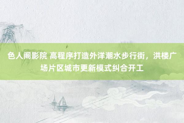 色人阁影院 高程序打造外洋潮水步行街，洪楼广场片区城市更新模式纠合开工