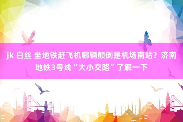 jk 白丝 坐地铁赶飞机哪辆颠倒是机场南站？济南地铁3号线“大小交路”了解一下