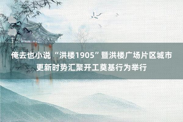俺去也小说 “洪楼1905”暨洪楼广场片区城市更新时势汇聚开工奠基行为举行