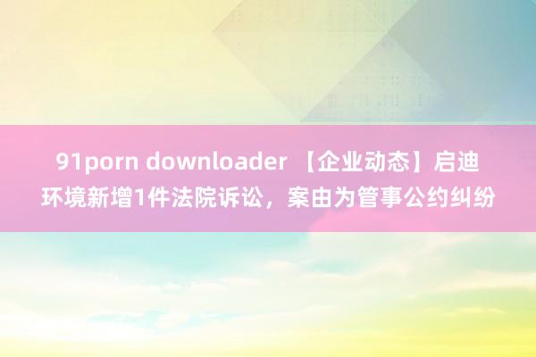 91porn downloader 【企业动态】启迪环境新增1件法院诉讼，案由为管事公约纠纷