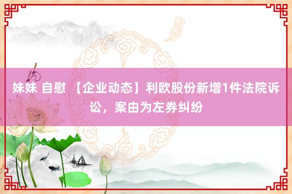 妹妹 自慰 【企业动态】利欧股份新增1件法院诉讼，案由为左券纠纷