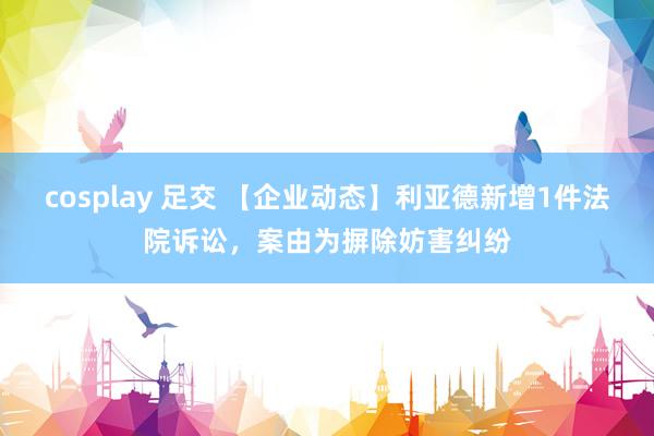 cosplay 足交 【企业动态】利亚德新增1件法院诉讼，案由为摒除妨害纠纷