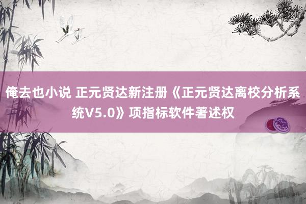 俺去也小说 正元贤达新注册《正元贤达离校分析系统V5.0》项指标软件著述权