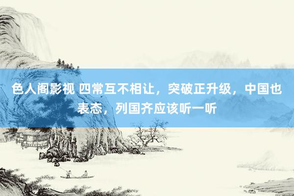 色人阁影视 四常互不相让，突破正升级，中国也表态，列国齐应该听一听