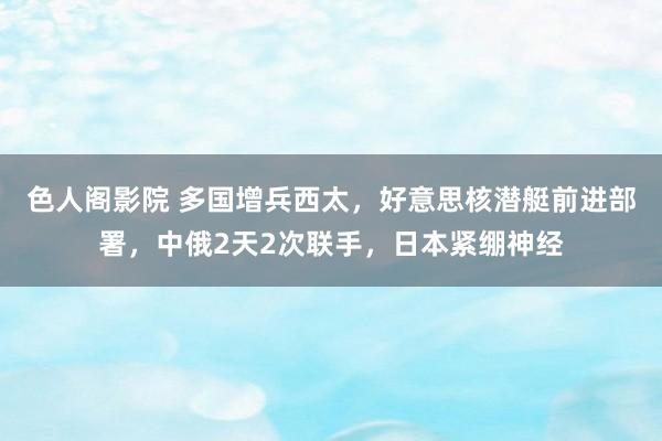 色人阁影院 多国增兵西太，好意思核潜艇前进部署，中俄2天2次联手，日本紧绷神经