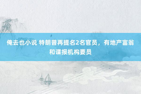 俺去也小说 特朗普再提名2名官员，有地产富翁和谍报机构要员