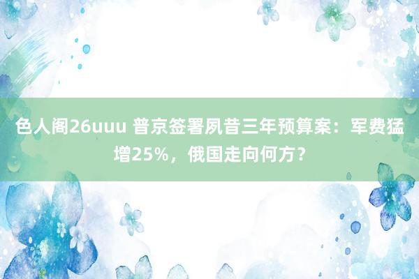 色人阁26uuu 普京签署夙昔三年预算案：军费猛增25%，俄国走向何方？
