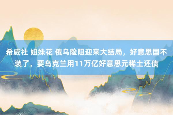 希威社 姐妹花 俄乌险阻迎来大结局，好意思国不装了，要乌克兰用11万亿好意思元稀土还债
