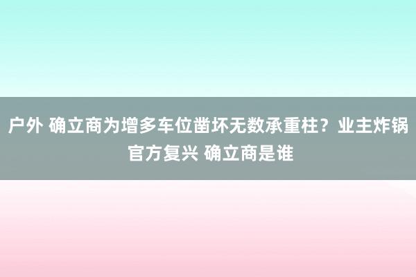 户外 确立商为增多车位凿坏无数承重柱？业主炸锅 官方复兴 确立商是谁