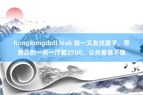 hongkongdoll leak 陪一又友找屋子，带居品的一房一厅要2500，公共看值不值