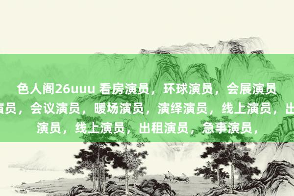 色人阁26uuu 看房演员，环球演员，会展演员，生涯演员，临时演员，会议演员，暖场演员，演绎演员，线上演员，出租演员，急事演员，