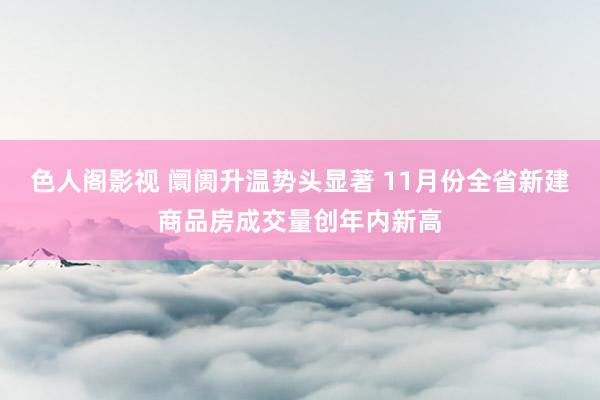 色人阁影视 阛阓升温势头显著 11月份全省新建商品房成交量创年内新高