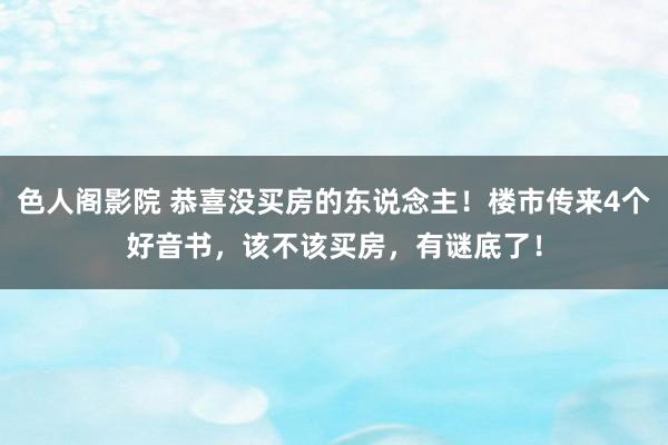 色人阁影院 恭喜没买房的东说念主！楼市传来4个好音书，该不该买房，有谜底了！