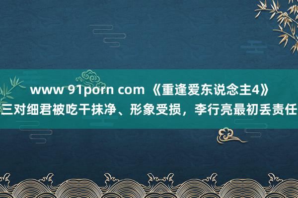 www 91porn com 《重逢爱东说念主4》三对细君被吃干抹净、形象受损，李行亮最初丢责任