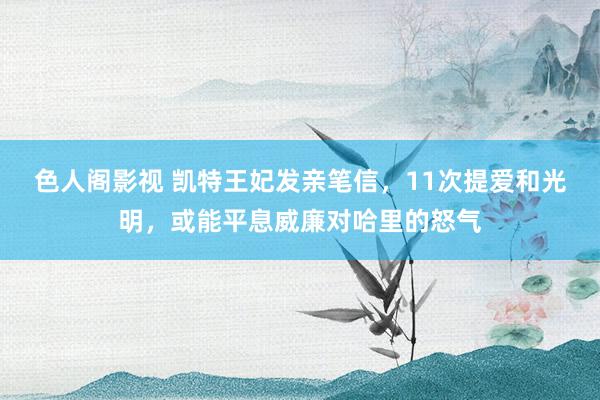 色人阁影视 凯特王妃发亲笔信，11次提爱和光明，或能平息威廉对哈里的怒气
