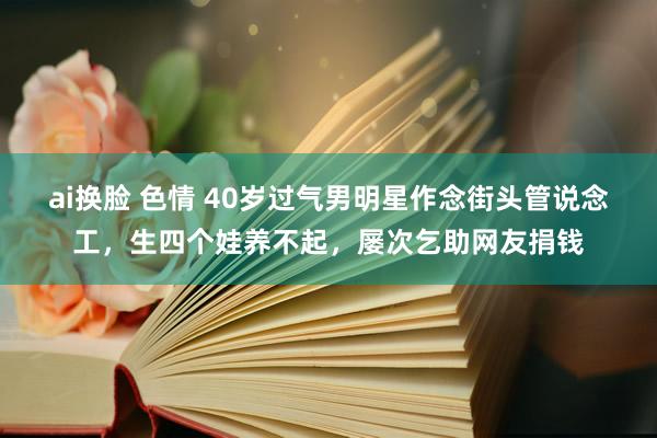 ai换脸 色情 40岁过气男明星作念街头管说念工，生四个娃养不起，屡次乞助网友捐钱