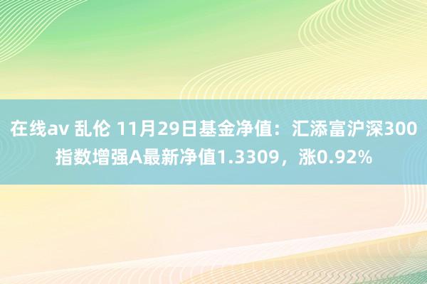 在线av 乱伦 11月29日基金净值：汇添富沪深300指数增强A最新净值1.3309，涨0.92%