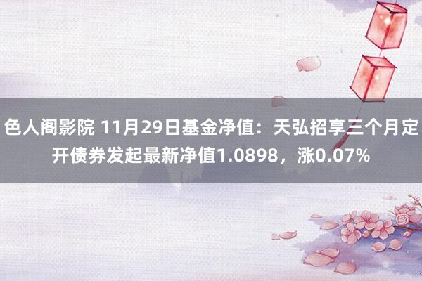 色人阁影院 11月29日基金净值：天弘招享三个月定开债券发起最新净值1.0898，涨0.07%