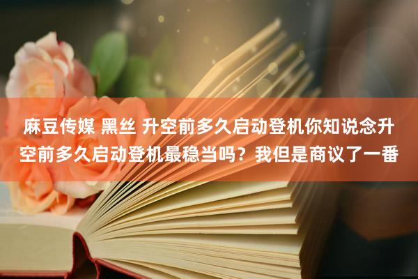 麻豆传媒 黑丝 升空前多久启动登机你知说念升空前多久启动登机最稳当吗？我但是商议了一番
