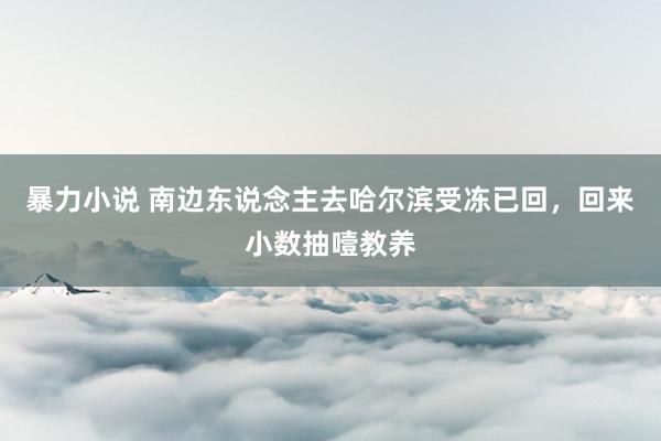 暴力小说 南边东说念主去哈尔滨受冻已回，回来小数抽噎教养