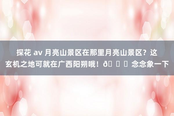 探花 av 月亮山景区在那里月亮山景区？这玄机之地可就在广西阳朔哦！🌄念念象一下