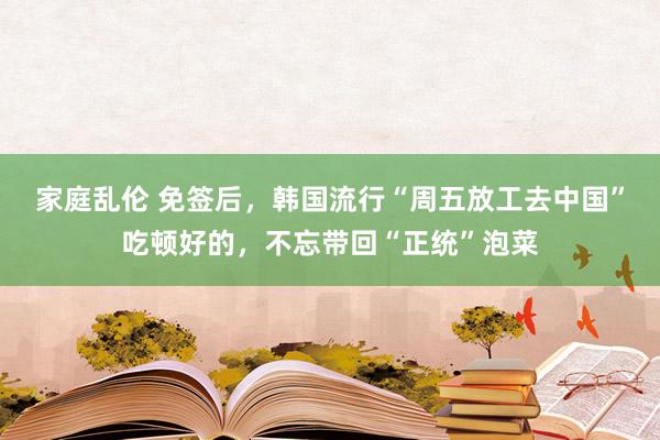 家庭乱伦 免签后，韩国流行“周五放工去中国”吃顿好的，不忘带回“正统”泡菜