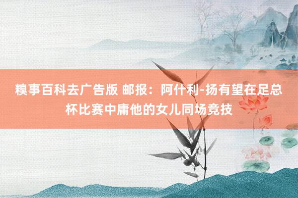 糗事百科去广告版 邮报：阿什利-扬有望在足总杯比赛中庸他的女儿同场竞技