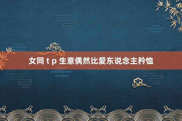 女同 t p 生意偶然比爱东说念主矜恤