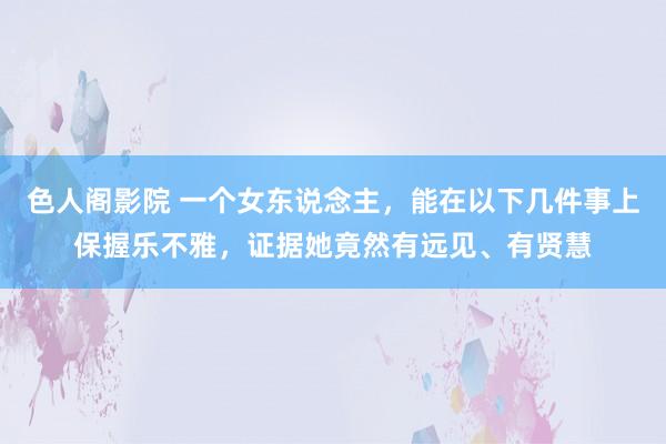 色人阁影院 一个女东说念主，能在以下几件事上保握乐不雅，证据她竟然有远见、有贤慧