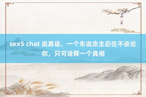 sex5 chat 说真话，一个东说念主忍住不谈论你，只可诠释一个真相
